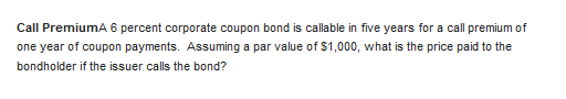 Call PremiumA 6 percent corporate coupon bond is callable in five years for a call premium of
one year of coupon payments. Assuming a par value of $1,000, what is the price paid to the
bondholder if the issuer calls the bond?
