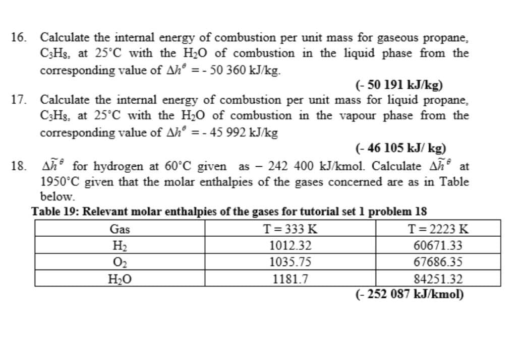 16. Calculate the internal energy of combustion per unit mass for gaseous propane,
C3H₁, at 25°C with the H₂O of combustion in the liquid phase from the
corresponding value of Ah = -50 360 kJ/kg.
(-50 191 kJ/kg)
17. Calculate the internal energy of combustion per unit mass for liquid propane,
C3Hs. at 25°C with the H₂O of combustion in the vapour phase from the
corresponding value of Ah* = - 45 992 kJ/kg
(-46 105 kJ/kg)
18. An for hydrogen at 60°C given as - 242 400 kJ/kmol. Calculate Añº at
1950°C given that the molar enthalpies of the gases concerned are as in Table
below.
Table 19: Relevant molar enthalpies of the gases for tutorial set 1 problem 18
T = 333 K
Gas
H₂
0₂
H₂O
1012.32
1035.75
1181.7
T = 2223 K
60671.33
67686.35
84251.32
(-252 087 kJ/kmol)