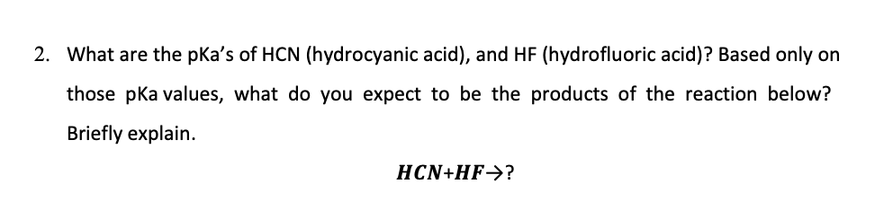 2. What are the pKa's of HCN (hydrocyanic acid), and HF (hydrofluoric acid)? Based only on
those pka values, what do you expect to be the products of the reaction below?
Briefly explain.
HCN+HF->?
