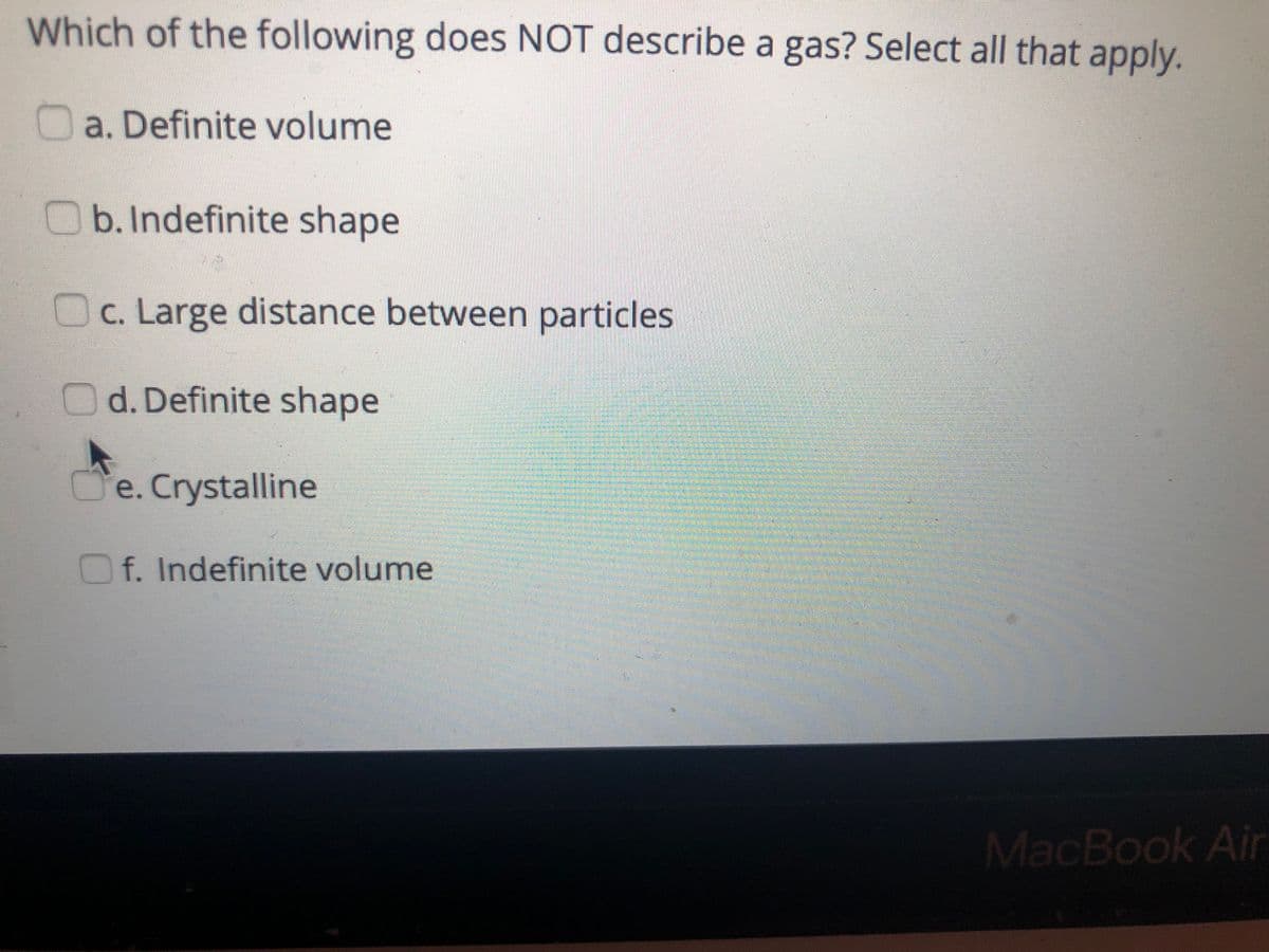 Which of the following does NOT describe a gas? Select all that apply.
a. Definite volume
b.Indefinite shape
c. Large distance between particles
d. Definite shape
Je. Crystalline
f. Indefinite volume
MacBook Air
