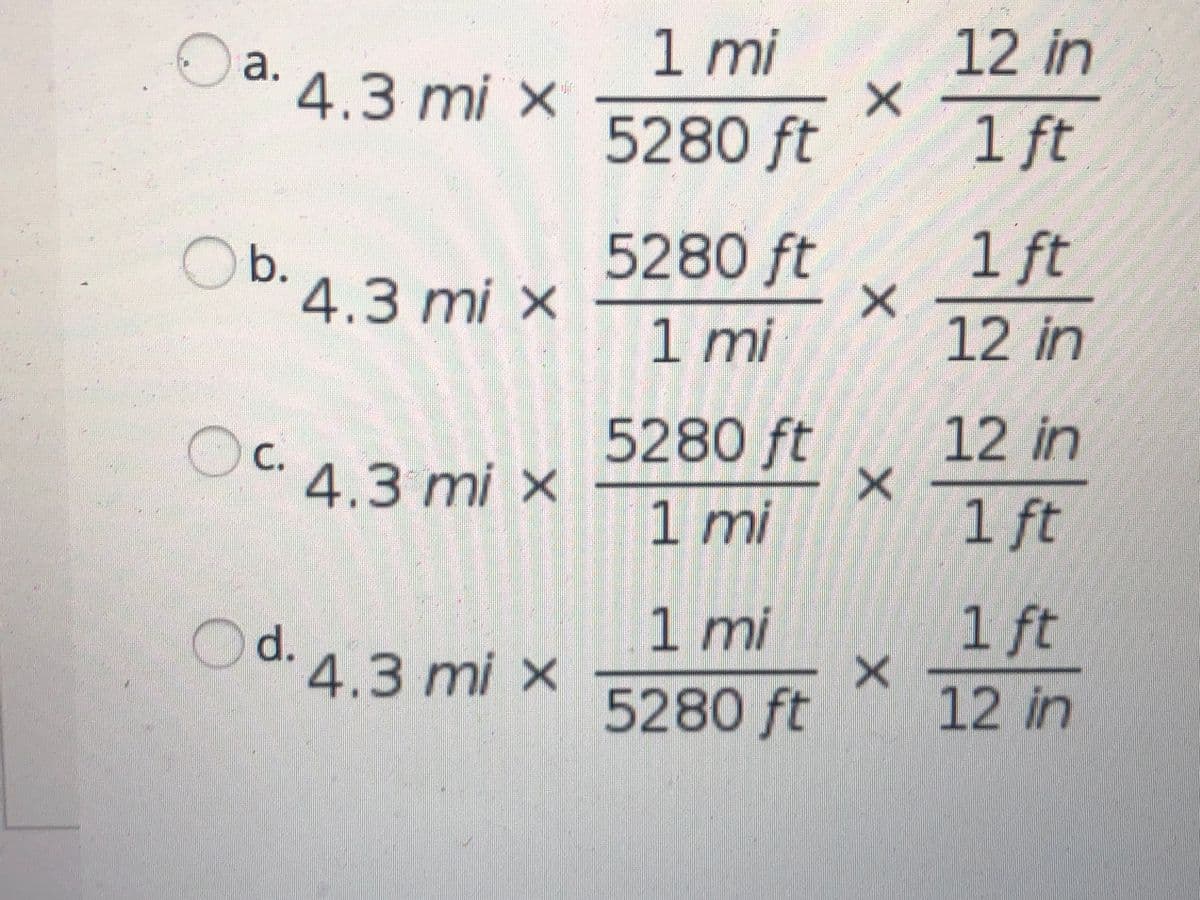 1 mi
12 in
1
a. 4.3 mi ×
5280 ft
1 ft
5280 ft
1 ft
Ob.
.4.3 mi x
1 mi
12 in
5280 ft
12 in
Ос 4.3 mi x
1 mi
1 ft
1 mi
1 ft
Od. 4.3 mi ×
5280 ft
12 in
