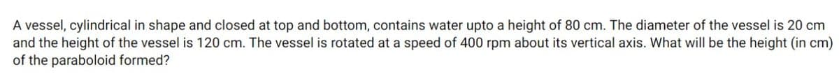 A vessel, cylindrical in shape and closed at top and bottom, contains water upto a height of 80 cm. The diameter of the vessel is 20 cm
and the height of the vessel is 120 cm. The vessel is rotated at a speed of 400 rpm about its vertical axis. What will be the height (in cm)
of the paraboloid formed?
