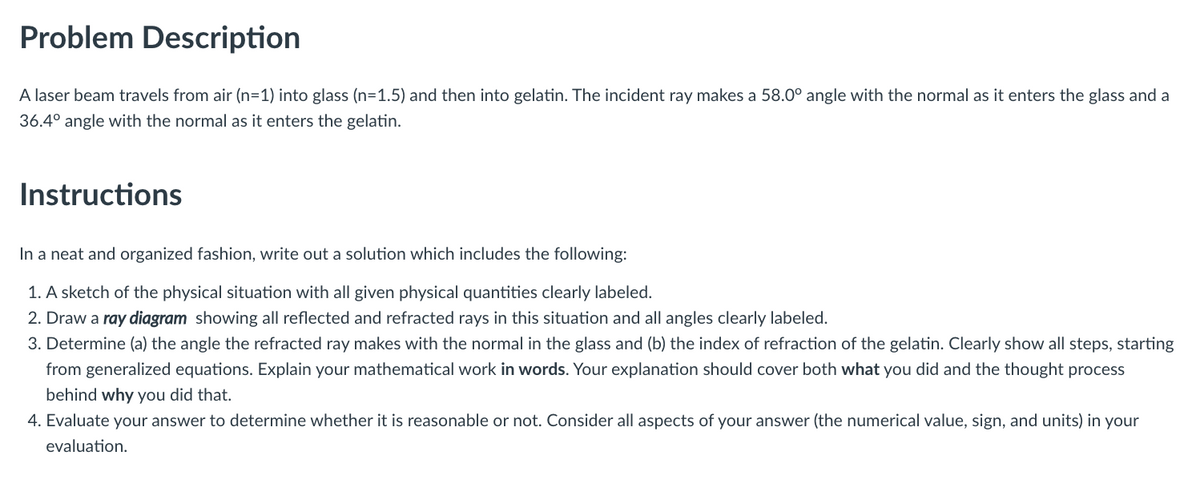Problem Description
A laser beam travels from air (n=1) into glass (n=1.5) and then into gelatin. The incident ray makes a 58.0° angle with the normal as it enters the glass and a
36.4° angle with the normal as it enters the gelatin.
Instructions
In a neat and organized fashion, write out a solution which includes the following:
1. A sketch of the physical situation with all given physical quantities clearly labeled.
2. Draw a ray diagram showing all reflected and refracted rays in this situation and all angles clearly labeled.
3. Determine (a) the angle the refracted ray makes with the normal in the glass and (b) the index of refraction of the gelatin. Clearly show all steps, starting
from generalized equations. Explain your mathematical work in words. Your explanation should cover both what you did and the thought process
behind why you did that.
4. Evaluate your answer to determine whether it is reasonable or not. Consider all aspects of your answer (the numerical value, sign, and units) in your
evaluation.
