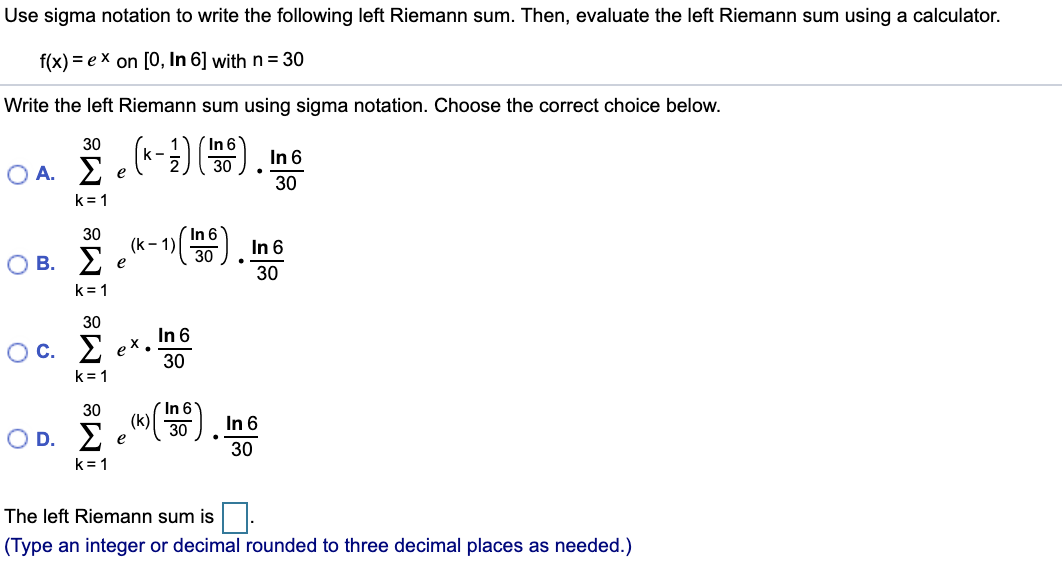 Use sigma notation to write the following left Riemann sum. Then, evaluate the left Riemann sum using a calculator.
f(x) = ex on [O, In 6] with n= 30
Write the left Riemann sum using sigma notation. Choose the correct choice below.
(In 6
30
30
k-
OA. E e) ), Ine
O A. E
30
k= 1
In 6
(k -1
30
30
In 6
в. 2
e
30
k= 1
30
Oc. E
In 6
ex.
30
k= 1
In 6
(k)
30
In 6
Ο D. Σe30
•.
30
k= 1
The left Riemann sum is
(Type an integer or decimal rounded to three decimal places as needed.)
