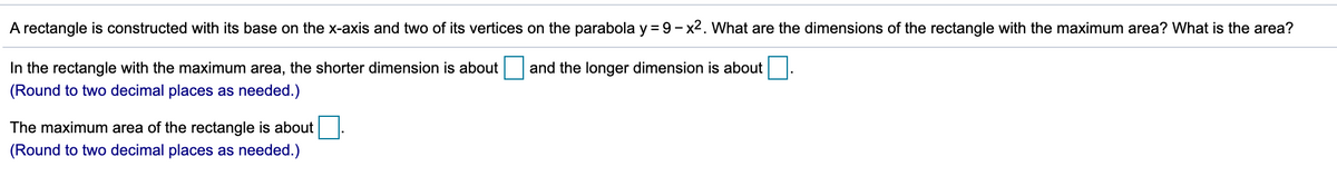 A rectangle is constructed with its base on the x-axis and two of its vertices on the parabola y = 9 - x2. What are the dimensions of the rectangle with the maximum area? What is the area?
In the rectangle with the maximum area, the shorter dimension is about
and the longer dimension is about
(Round to two decimal places as needed.)
The maximum area of the rectangle is about
(Round to two decimal places as needed.)
