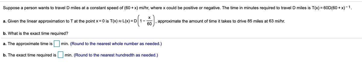 Suppose a person wants to travel D miles at a constant speed of (60 + x) mi/hr, where x could be positive or negative. The time in minutes required to travel D miles is T(x) = 60D(60 + x) -1.
X
a. Given the linear approximation to T at the point x = 0 is T(x)~ L(x) = D 1
60
approximate the amount of time it takes to drive 85 miles at 63 mi/hr.
b. What is the exact time required?
a. The approximate time is
min. (Round to the nearest whole number as needed.)
b. The exact time required is
min. (Round to the nearest hundredth as needed.)
