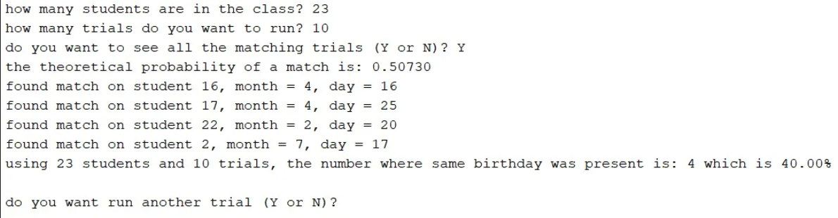 how many students are in the class? 23
how many trials do you want to run? 10
do you want to see all the matching trials (Y or N) ? Y
the theoretical probability of a match is: 0.50730
found match on student 16, month = 4, day = 16
found match on student 17, month = 4, day = 25
found match on student 22, month = 2, day = 20
found match on student 2, month = 7, day = 17
using 23 students and 10 trials, the number where same birthday was present is: 4 which is 40.00%
do you want run another tria1 (Y or N)?
