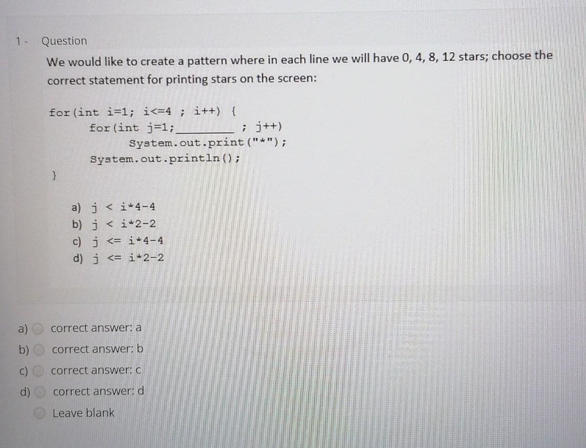 1 -
Question
We would like to create a pattern where in each line we will have 0, 4, 8, 12 stars; choose the
correct statement for printing stars on the screen:
for (int i=1; i<=4 ; i++) {
for (int j=1;
; j++)
System.out.print ("*");
System.out..println();
a) j < i*4-4
b) j< i* 2-2
c) j <= i*4-4
d) j <= i 2-2
a)
correct answer: a
correct answer: b
correct answer: C
d)
correct answer: d
Leave blank
