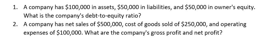 1. A company has $100,000 in assets, $50,000 in liabilities, and $50,000 in owner's equity.
What is the company's debt-to-equity ratio?
2. A company has net sales of $500,000, cost of goods sold of $250,000, and operating
expenses of $100,000. What are the company's gross profit and net profit?