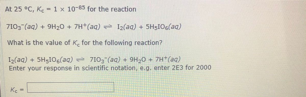 At 25 °C, K. =1 x 10-85 for the reaction
%3D
7102 (aq) + 9H20 + 7H (aq) = I2(aq) + 5H5IO6(aq)
What is the value of K. for the following reaction?
I2(aq)+ 5H5I0 710, (aq) + 9H,0 + 7H*(aq)
Enter your response in scientific notation, e.g. enter 2E3 for 2000
Kc =
