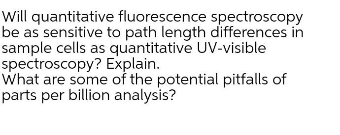 Will quantitative fluorescence spectroscopy
be as sensitive to path length differences in
sample cells as quantitative UV-visible
spectroscopy? Explain.
What are some of the potential pitfalls of
parts per billion analysis?
