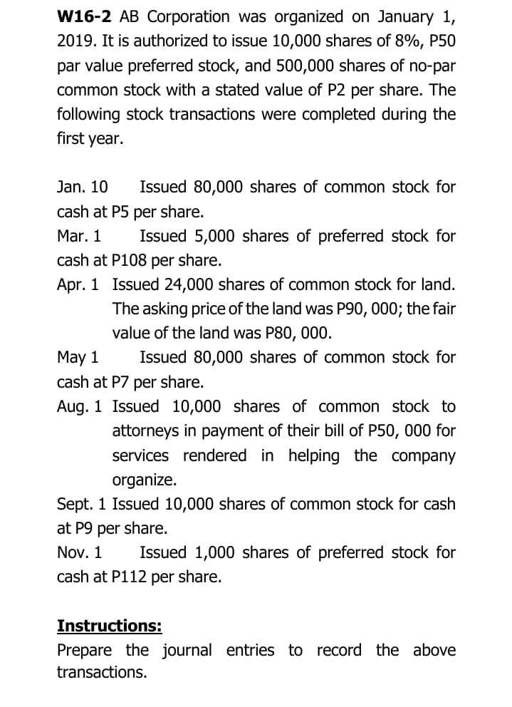 W16-2 AB Corporation was organized on January 1,
2019. It is authorized to issue 10,000 shares of 8%, P50
par value preferred stock, and 500,000 shares of no-par
common stock with a stated value of P2 per share. The
following stock transactions were completed during the
first year.
Jan. 10
Issued 80,000 shares of common stock for
cash at P5 per share.
Mar. 1
Issued 5,000 shares of preferred stock for
cash at P108 per share.
Apr. 1 Issued 24,000 shares of common stock for land.
The asking price of the land was P90, 000; the fair
value of the land was P80, 000.
May 1
cash at P7 per share.
Issued 80,000 shares of common stock for
Aug. 1 Issued 10,000 shares of common stock to
attorneys in payment of their bill of P50, 000 for
services rendered in helping the company
organize.
Sept. 1 Issued 10,000 shares of common stock for cash
at P9 per share.
Nov. 1
Issued 1,000 shares of preferred stock for
cash at P112 per share.
Instructions:
Prepare the journal entries to record the above
transactions.
