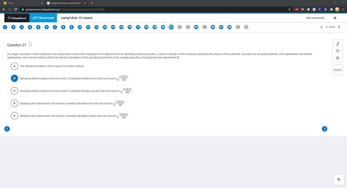 A To-do
O Assignment name: sampl distr. CI x
A apclassroom.collegeboard.org/33/assessments/assignments/32758682
CollegeBoard
AP Classroom
sampl distr. CI means
Elias Hernandez
10
11
12
13
20
21
22
23
29
30
< 21 of 30 >
Question 21 W
At a large corporation, 6,000 employees from department A and 4,000 employees from department B are attending a training session. A random sample of 500 employees attending the session will be selected. Consider two sampling methods: with replacement and without
replacement. How will the methods affect the standard deviations of the sampling distribution of the sample proportion of employees from department B?
The standard deviations will be equal from either method.
Submit
0.4(0.6)
Sampling without replacement will result in a standard deviation less than but close to 1
500
0.4(0.6)
Sampling without replacement will result in a standard deviation greater than but close to
500
0.4(0.6)
V
D
Sampling with replacement will result in a standard deviation less than but close to
500
0.4(0.6)
E
Sampling with replacement will result in a standard deviation greater than but close to
500
>
Q

