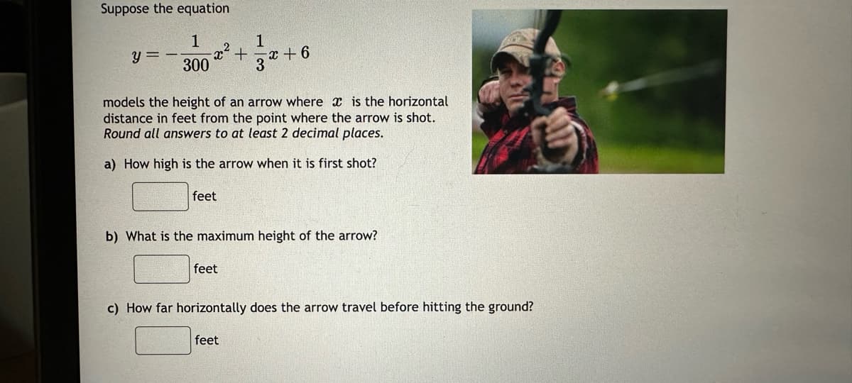 Suppose the equation
1
300
y=-
feet
2
feet
+
1
models the height of an arrow where is the horizontal
distance in feet from the point where the arrow is shot.
Round all answers to at least 2 decimal places.
a) How high is the arrow when it is first shot?
feet
3
x+6
b) What is the maximum height of the arrow?
c) How far horizontally does the arrow travel before hitting the ground?