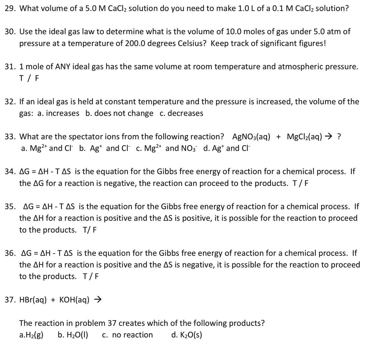 29. What volume of a 5.0 M CaCl2 solution do you need to make 1.0 L of a 0.1 M CaCl2 solution?
30. Use the ideal gas law to determine what is the volume of 10.0 moles of gas under 5.0 atm of
pressure at a temperature of 200.0 degrees Celsius? Keep track of significant figures!
31. 1 mole of ANY ideal gas has the same volume at room temperature and atmospheric pressure.
T / F
32. If an ideal gas is held at constant temperature and the pressure is increased, the volume of the
gas: a. increases b. does not change c. decreases
33. What are the spectator ions from the following reaction? AgNO3(aq) + MgCl2(aq) → ?
a. Mg2+ and CI b. Ag* and Cl c. Mg²+ and NO3 d. Ag* and Cl
34. AG = AH -TAS is the equation for the Gibbs free energy of reaction for a chemical process. If
the AG for a reaction is negative, the reaction can proceed to the products. T/F
35. AG = AH -TAS is the equation for the Gibbs free energy of reaction for a chemical process. If
the AH for a reaction is positive and the AS is positive, it is possible for the reaction to proceed
to the products. T/ F
36. AG = AH -TAS is the equation for the Gibbs free energy of reaction for a chemical process. If
the AH for a reaction is positive and the AS is negative, it is possible for the reaction to proceed
to the products. T/F
37. НBr(aq) + коНag) >
The reaction in problem 37 creates which of the following products?
a.H2(g)
b. H20(1)
c. no reaction
d. K20(s)
