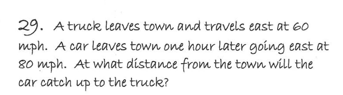 29. A truck leaves town and travels east at 60
mph. A car leaves town one hour later going east at
80 mph. At what distance from the town will the
car catch up to the truck?
