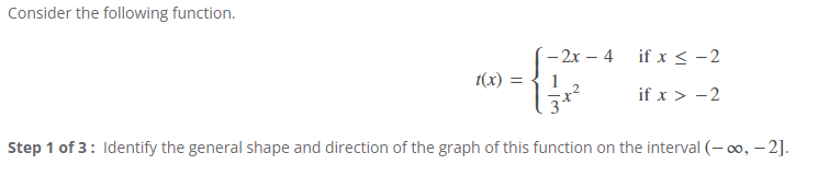 Consider the following function.
- 2x – 4
if x < -2
t(x) =
1
if x > -2
Step 1 of 3: Identify the general shape and direction of the graph of this function on the interval (- 0, – 2].
