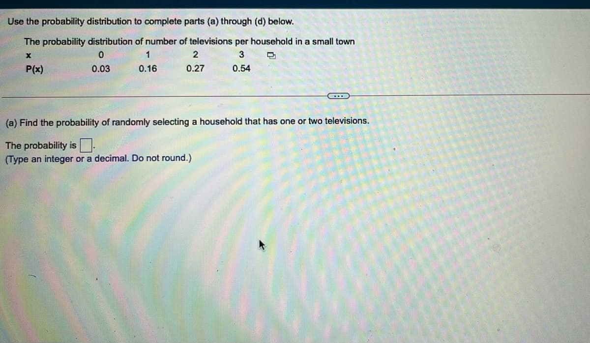 Use the probability distribution to complete parts (a) through (d) below.
The probability distribution of number of televisions per household in a small town
1
2
P(x)
0.03
0.16
0.27
0.54
(a) Find the probability of randomly selecting a household that has one or two televisions.
The probability is
(Type an integer or a decimal. Do not round.)
