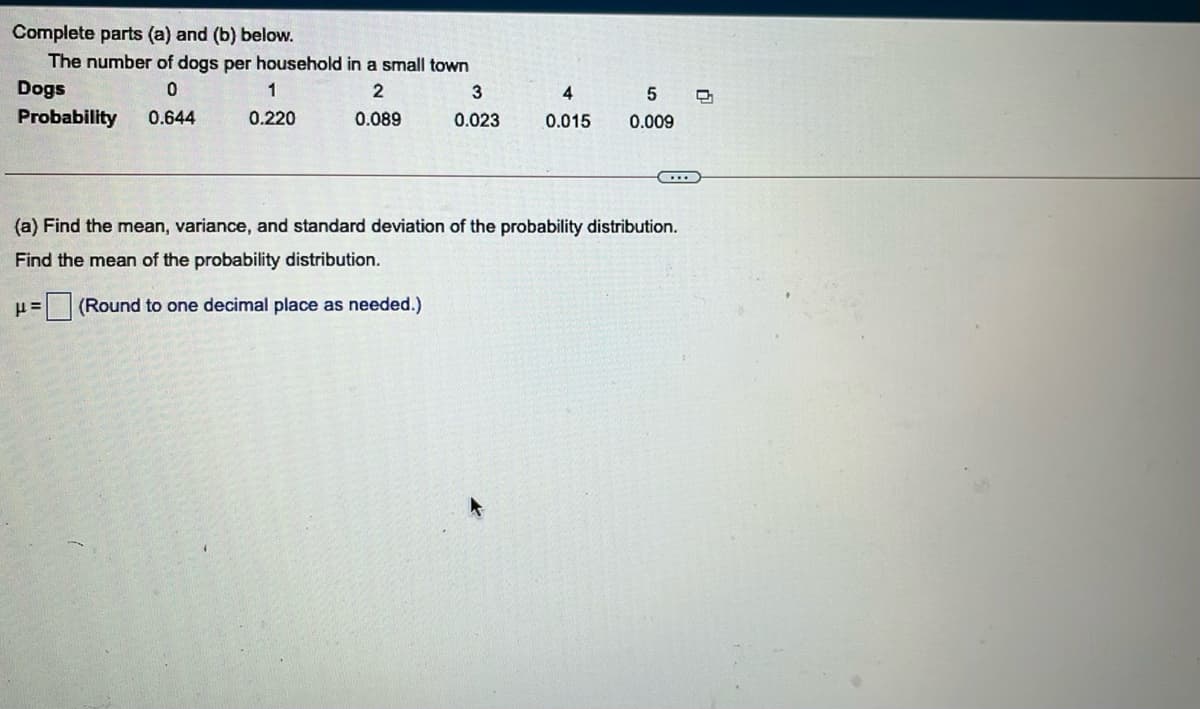 Complete parts (a) and (b) below.
The number of dogs per household in a small town
Dogs
3
4
5
Probability
0.644
0.220
0.089
0.023
0.015
0.009
(a) Find the mean, variance, and standard deviation of the probability distribution.
Find the mean of the probability distribution.
με
(Round to one decimal place as needed.)
