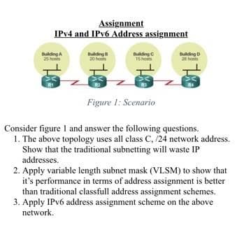 Assignment
IPv4 and IPv6 Address assignment
Building A
25 hot
Building
20 ho
Building C
15 hosts
Figure 1: Scenario
Building D
2 hot
Consider figure 1 and answer the following questions.
1. The above topology uses all class C, /24 network address.
Show that the traditional subnetting will waste IP
addresses.
2. Apply variable length subnet mask (VLSM) to show that
it's performance in terms of address assignment is better
than traditional classfull address assignment schemes.
3. Apply IPv6 address assignment scheme on the above
network.