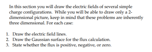 In this section you will draw the electric fields of several simple
charge configurations. While you will be able to draw only a 2-
dimensional picture, keep in mind that these problems are inherently
three dimensional. For each case:
1. Draw the electric field lines.
2. Draw the Gaussian surface for the flux calculation.
3. State whether the flux is positive, negative, or zero.
