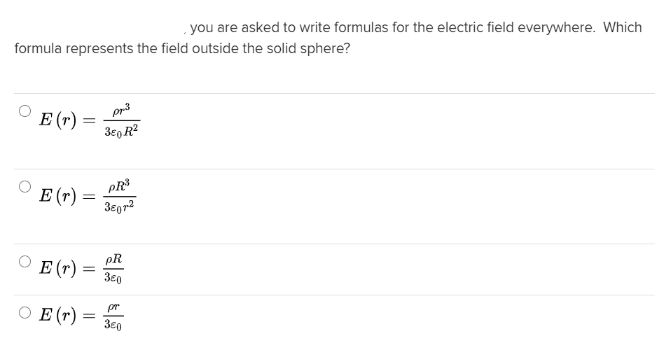 you are asked to write formulas for the electric field everywhere. Which
formula represents the field outside the solid sphere?
pr3
E (r)
3e0 R2
PR3
E (r) =
3eg72
pR
E (r)
3€0
O E (r) = 30
pr
