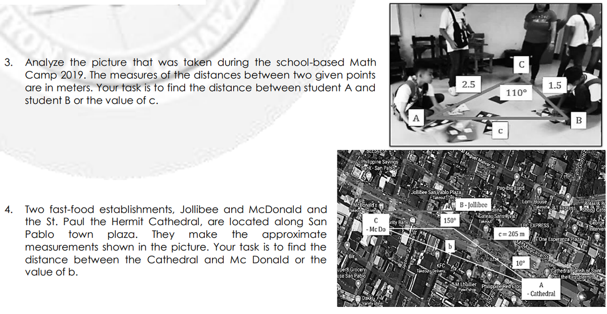 C
3. Analyze the picture that was taken during the school-based Math
Camp 2019. The measures of the distances between two given points
are in meters. Your task is to find the distance between student A and
student B or the value of c.
2.5
1.5
110°
А
Aiguel Malvar S
Jollibee San Pablo Plaza
Takrout: Dedie
Rolak&
Isho Cate
Lomi House
B- Jollibee
akeoute
Gateau Sans Rival
Takeout
Two fast-food establishments, Jollibee and McDonald and
150°
4.
C
LBC EXPRESS
the St. Paul the Hermit Cathedral, are located along San
approximate
rity B
- Mc Do
c= 205 m
One Esperanza Plaza
MEMagcase Si
Pablo
town
plaza. They
make
the
measurements shown in the picture. Your task is to find the
10°
f Cathedral Parish ol Saint
ba the First dermt
distance between the Cathedral and Mc Donald or the
upers Grocery
Jse San Pablo
value of b.
A
PhilippinelRed
-Cathedral
SA DakkiL
Voriety store
