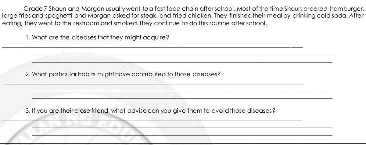 Grade 7 Shaun and Morgan usually went to a fast food chain after school. Most of the time Shaun ordered hamburger,
large fries and spaghetti and Morgan asked for steak, and fried chicken. They finished their meal by drinking cold soda. After
eating, they went to the restroom and smoked. They continue to do this routine after school.
1. What are the diseases that they might acquire?
2. What particular habits might have contributed to those diseases?
3. If you are their close friend, what advise can you give them to avoidthose diseases?
