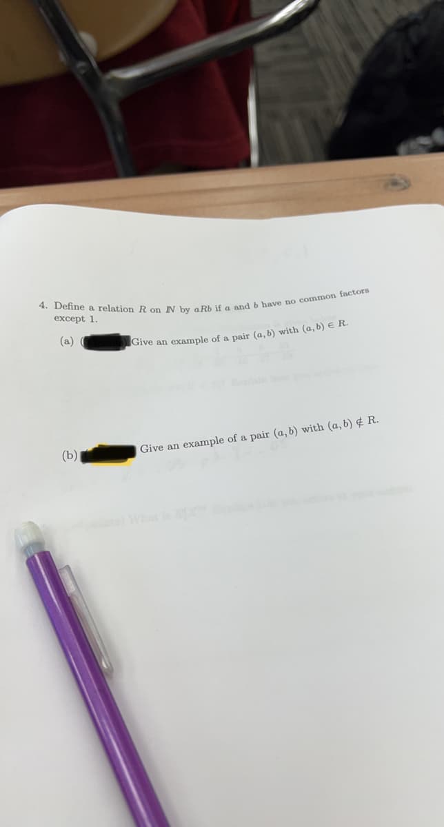 4. Define a relation R on NN by aRb if a and b have no common factors
except 1.
(a) (
Give an example of a pair (a, b) with (a, b) € R.
(b)
Give an example of a pair (a, b) with (a, b) & R.