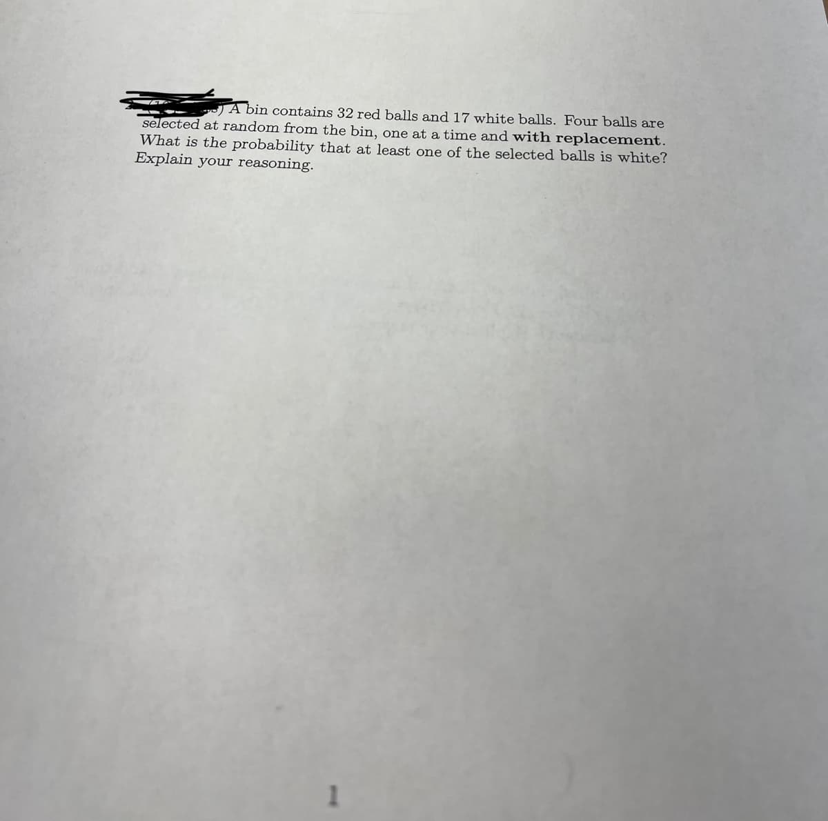 A bin contains 32 red balls and 17 white balls. Four balls are
selected at random from the bin, one at a time and with replacement.
What is the probability that at least one of the selected balls is white?
Explain your reasoning.