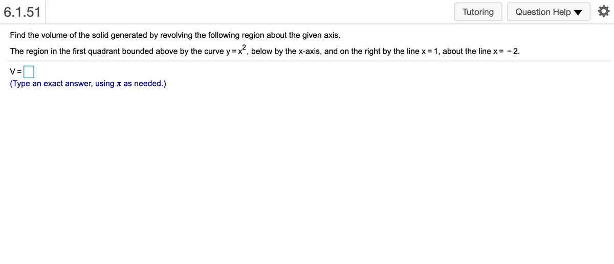 6.1.51
Tutoring
Question Help
Find the volume of the solid generated by revolving the following region about the given axis.
The region in the first quadrant bounded above by the curve y =x, below by the x-axis, and on the right by the line x = 1, about the line x = - 2.
V =
(Type an exact answer, using t as needed.)
