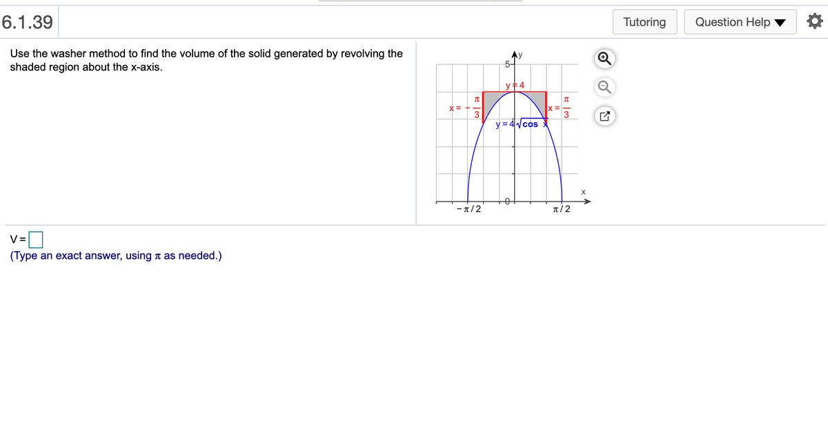 6.1.39
Tutoring
Question Help
Use the washer method to find the volume of the solid generated by revolving the
shaded region about the x-axis.
5-
y +4
3
3
y = 4cos
X
- π/2
T/ 2
V =
(Type an exact answer, using t as needed.)
