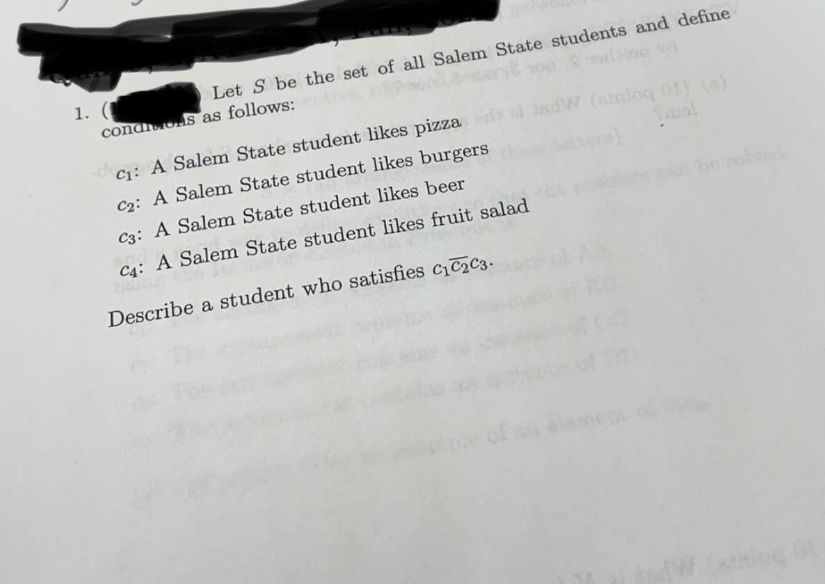 1.
Let S be the set of all Salem State students and define
conditions as follows:
Jadw (atalog Of) (s)
ters)
C₁: A Salem State student likes pizza odla
C2: A Salem State student likes burgers
C3: A Salem State student likes beer
C4: A Salem State student likes fruit salad
HA11
Describe a student who satisfies C₁ C₂ C3.
be solved
