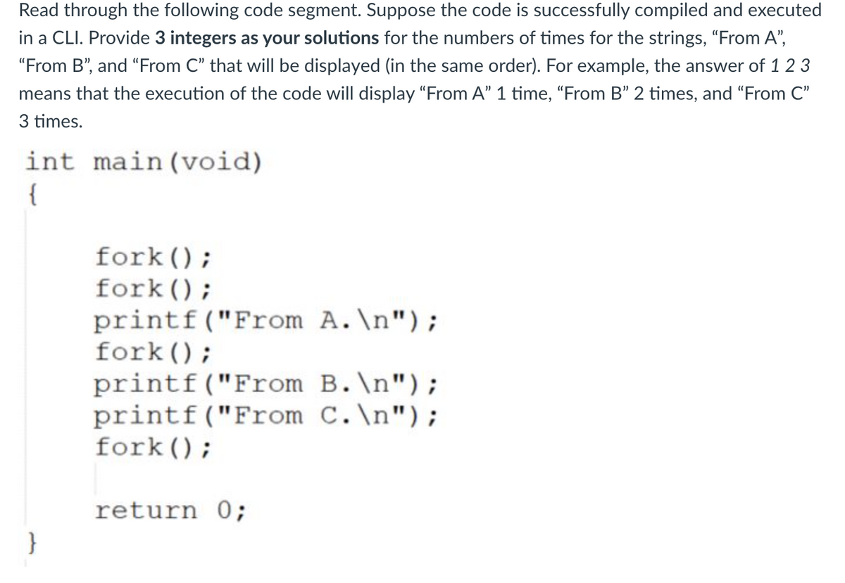 Read through the following code segment. Suppose the code is successfully compiled and executed
in a CLI. Provide 3 integers as your solutions for the numbers of times for the strings, "From A",
"From B", and "From C" that will be displayed (in the same order). For example, the answer of 1 2 3
means that the execution of the code will display "From A" 1 time, "From B" 2 times, and "From C"
3 times.
int main(void)
{
fork();
fork ();
printf("From A.\n");
fork ();
printf("From B.\n");
printf("From C.\n");
fork();
return 0;
}
