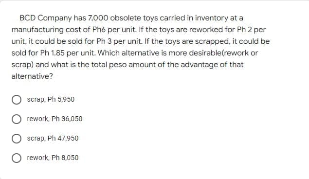 BCD Company has 7,000 obsolete toys carried in inventory at a
manufacturing cost of Phó per unit. If the toys are reworked for Ph 2 per
unit, it could be sold for Ph 3 per unit. If the toys are scrapped, it could be
sold for Ph 1.85 per unit. Which alternative is more desirable(rework or
scrap) and what is the total peso amount of the advantage of that
alternative?
scrap, Ph 5,950
rework, Ph 36,050
scrap, Ph 47,950
O rework, Ph 8,050
