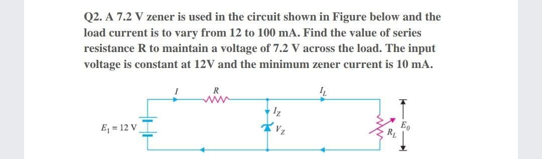 Q2. A 7.2 V zener is used in the circuit shown in Figure below and the
load current is to vary from 12 to 100 mA. Find the value of series
resistance R to maintain a voltage of 7.2 V across the load. The input
voltage is constant at 12V and the minimum zener current is 10 mA.
R
Iz
E = 12 V
RL
