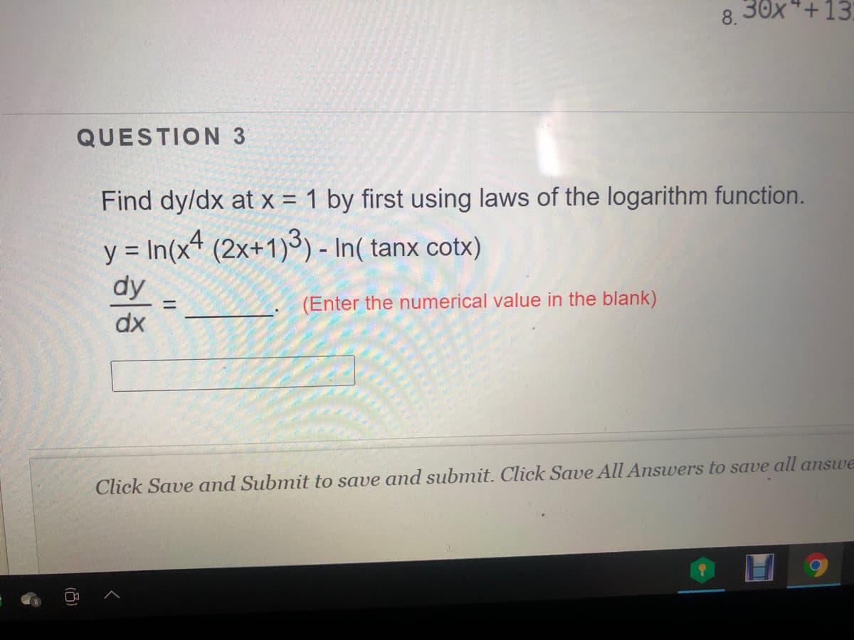 8.30x*+13:
QUESTION 3
Find dy/dx at x = 1 by first using laws of the logarithm function.
y = In(x (2x+1)3) - In( tanx cotx)
dy
(Enter the numerical value in the blank)
%3D
dx
Click Save and Submit to save and submit. Click Save All Answers to save all answe
