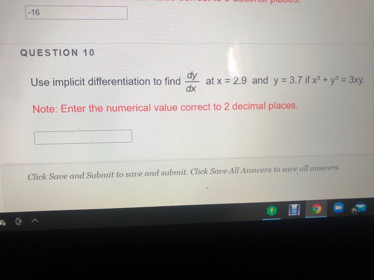 -16
QUESTION 10
dy
Use implicit differentiation to find
at x = 2.9 and y = 3.7 if x³ + y = 3xy.
dx
%D
Note: Enter the numerical value correct to 2 decimal places.
Click Save and Submit to save and submit. Click Save All Answers to save all answers.
