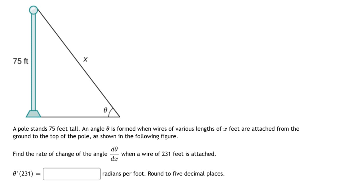 75 ft
A pole stands 75 feet tall. An angle 0 is formed when wires of various lengths of x feet are attached from the
ground to the top of the pole, as shown in the following figure.
do
when a wire of 231 feet is attached.
dx
Find the rate of change of the angle
O'(231)
radians per foot. Round to five decimal places.
