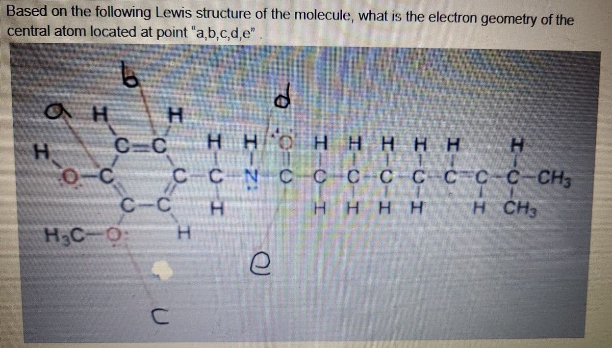 Based on the following Lewis structure of the molecule, what is the electron geometry of the
central atom located at point "a,b,c,d,e"
H.
C C
H H
H HHHH
H.
H.
O-C
CCN
C-C-C C -CH
C-CCC
C-C
H.
HHHH
H CH
H,C O
H.
