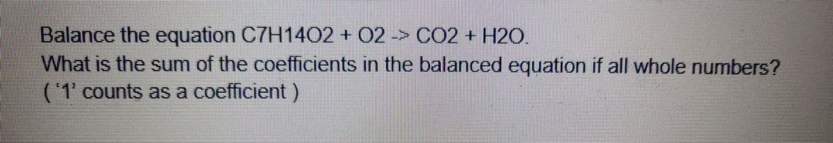Balance the equation C7H1402 + 02 -> CO2 + H2O.
What is the sum of the coefficients in the balanced egquation if all whole numbers?
('1'counts as a coefficient)
