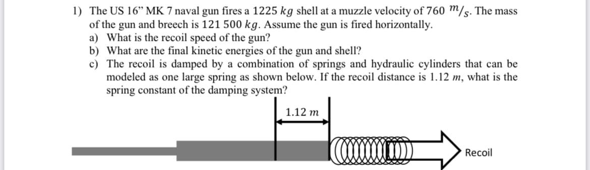 1) The US 16" MK 7 naval gun fires a 1225 kg shell at a muzzle velocity of 760 m/s. The mass
of the gun and breech is 121 500 kg. Assume the gun is fired horizontally.
a) What is the recoil speed of the gun?
b) What are the final kinetic energies of the gun and shell?
c) The recoil is damped by a combination of springs and hydraulic cylinders that can be
modeled as one large spring as shown below. If the recoil distance is 1.12 m, what is the
spring constant of the damping system?
1.12 m
Recoil
