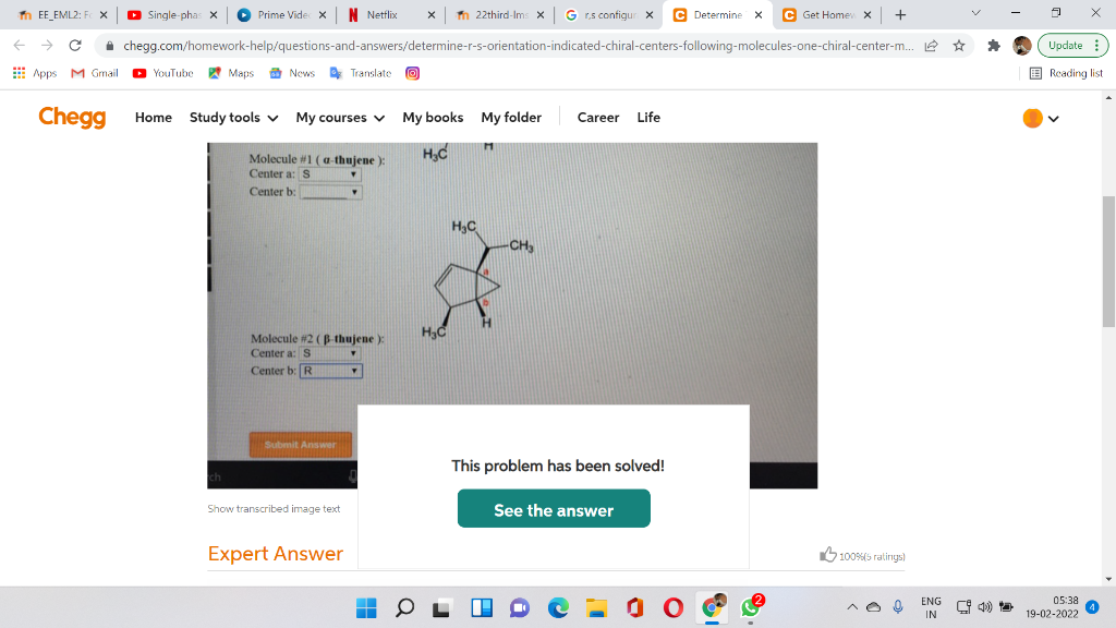 n EE_EML2: F x
D Single-phas X
Prime Vide x N Netflix
x n 22third-Ims x G r.s configur x
C Determine x
C Get Home x +
i chegg.com/homework-help/questions-and-answers/determine-r-s-orientation-indicated-chiral-centers-following-molecules-one-chiral-center-m. 2 ☆
Update
E Apps MGmail
YouTube Maps a News Translate
E Reading list
Chegg Home Study tools v My courses v My books My folder
Career
Life
Molecule #1 ( a-thujene ):
Center a: S
Center b:
H3C
-CH,
Molecule #2 (B-thujene ):
Center a: S
Center b: R
Submit Answer
This problem has been solved!
Show transcribed image text
See the answer
Expert Answer
alingsז 5)00%ש
05:38 a
19-02-2022
ENG
* 4)
IN

