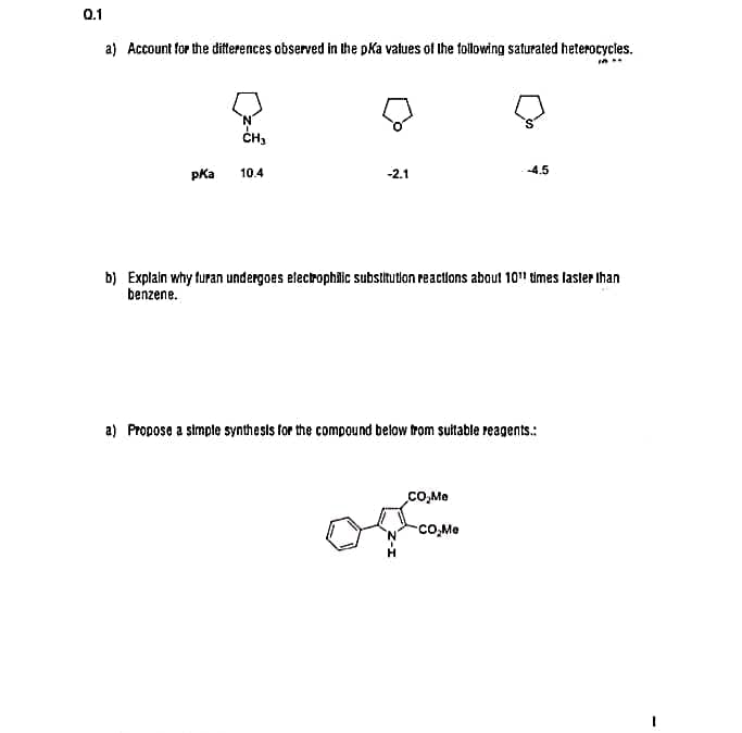 0.1
a) Account for the ditterences observed in the pKa values of Ihe tollowing saturated heterocycles.
ČH,
pKa
10.4
-2.1
-4.5
b) Explain why furan undergoes electrophiäic substitution reactions about 10" times lastler ihan
benzene.
a) Propose a simple synthests for the compound below trom suitable reagents.:
CO,Me
co,Me
