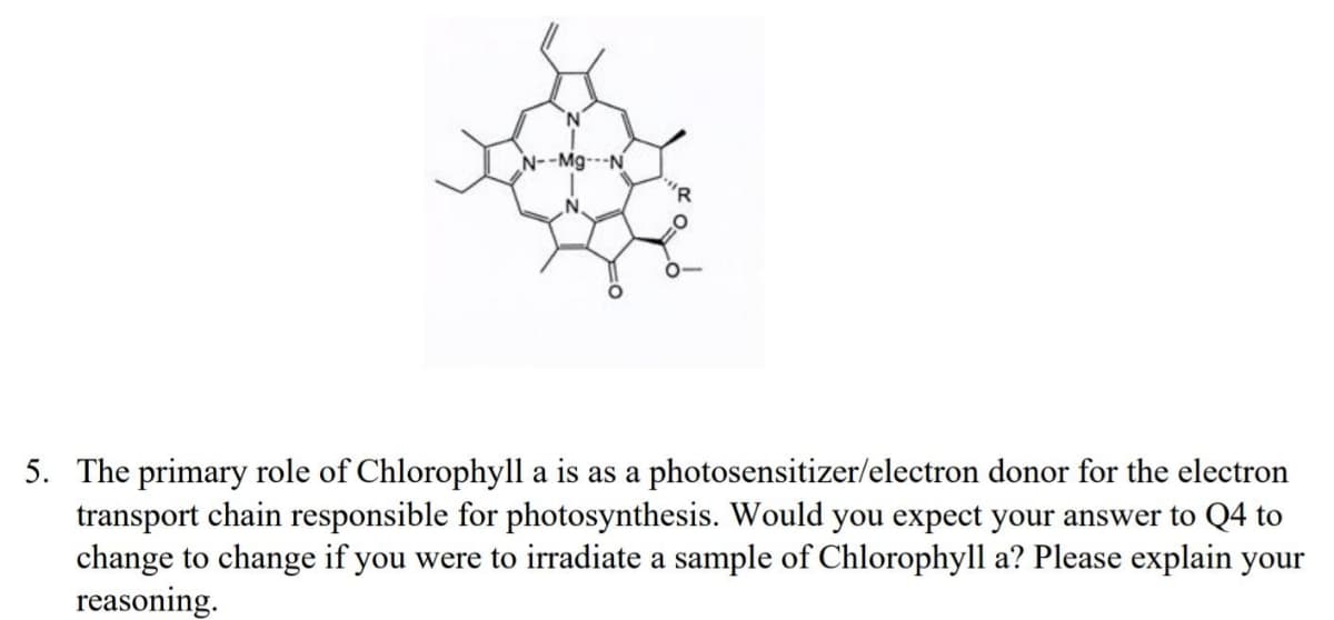 "R
5. The primary role of Chlorophyll a is as a photosensitizer/electron donor for the electron
transport chain responsible for photosynthesis. Would you expect your answer to Q4 to
change to change if you were to irradiate a sample of Chlorophyll a? Please explain your
reasoning.
