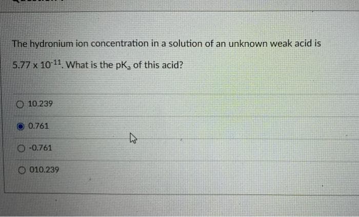 The hydronium ion concentration in a solution of an unknown weak acid is
5.77 x 10 11 What is the pK, of this acid?
O 10.239
O 0.761
O -0.761
O 010.239
