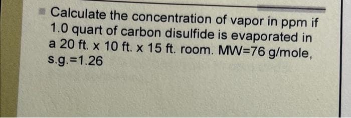 Calculate the concentration of vapor in ppm if
1.0 quart of carbon disulfide is evaporated in
a 20 ft. x 10 ft. x 15 ft. room. MW=76 g/mole,
s.g.=1.26
