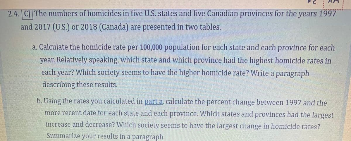 2.4. CJ The numbers of homicides in five U.S. states and five Canadian provinces for the years 1997
and 2017 (U.S.) or 2018 (Canada) are presented in two tables.
a. Calculate the homicide rate per 100,000 population for each state and each province for each
year. Relatively speaking, which state and which province had the highest homicide rates in
each year? Which society seems to have the higher homicide rate? Write a paragraph
SO
describing these results.
b. Using the rates you calculated in part a, calculate the percent change between 1997 and the
more recent date for each state and each province. Which states and provinces had the largest
increase and decrease? Which society seems to have the largest change in homicide rates?
Summarize your results in a paragraph.
