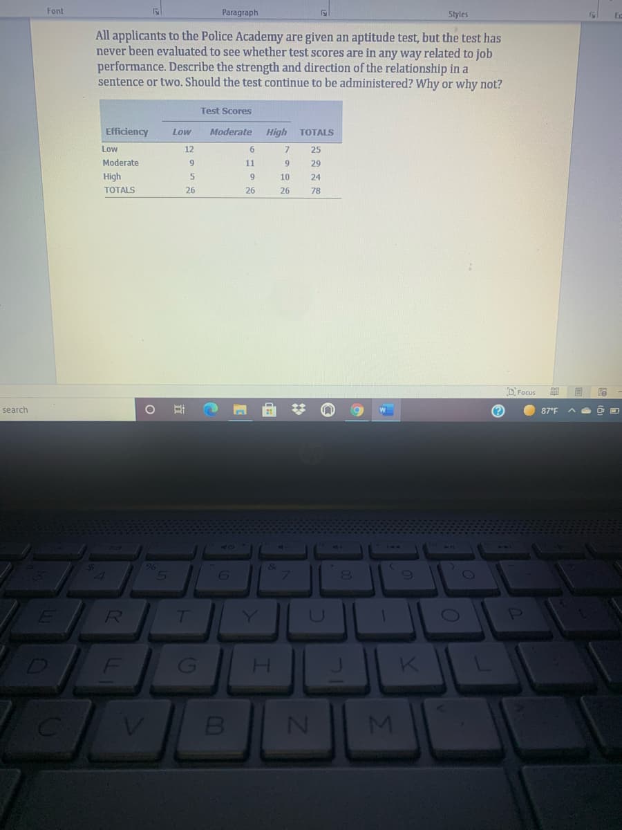 Font
Paragraph
Styles
Ec
All applicants to the Police Academy are given an aptitude test, but the test has
never been evaluated to see whether test scores are in any way related to job
performance. Describe the strength and direction of the relationship in a
sentence or two. Should the test continue to be administered? Why or why not?
Test Scores
Efficiency
Low
Moderate
High
TОTALS
Low
12
6
7
25
Moderate
9
11
9
29
High
10
24
TOTALS
26
26
26
78
DFocus
明
search
(?
87°F
96
E R
Y
F
K
MI
