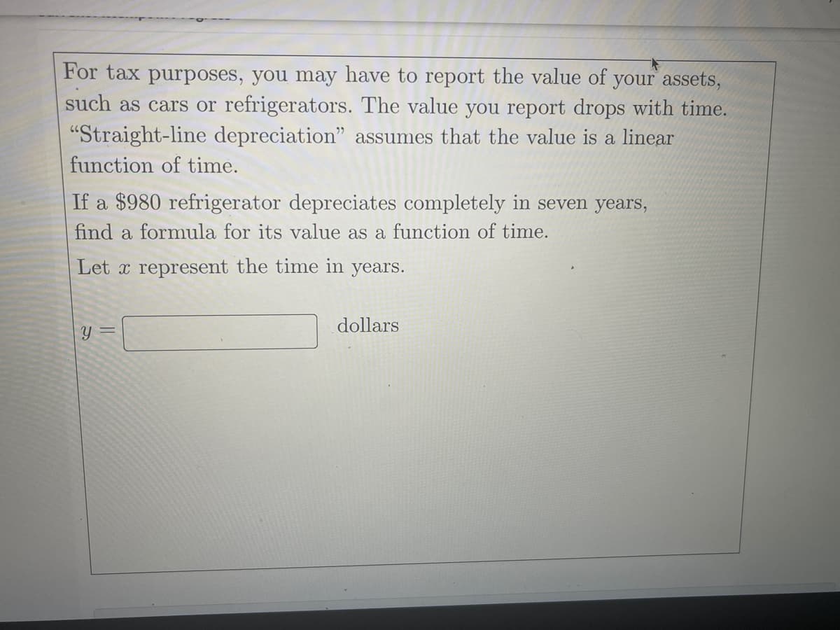 For tax purposes, you may have to report the value of your assets,
such as cars or refrigerators. The value you report drops with time.
"Straight-line depreciation" assumes that the value is a linear
function of time.
If a $980 refrigerator depreciates completely in seven years,
find a formula for its value as a function of time.
Let x represent the time in years.
dollars
